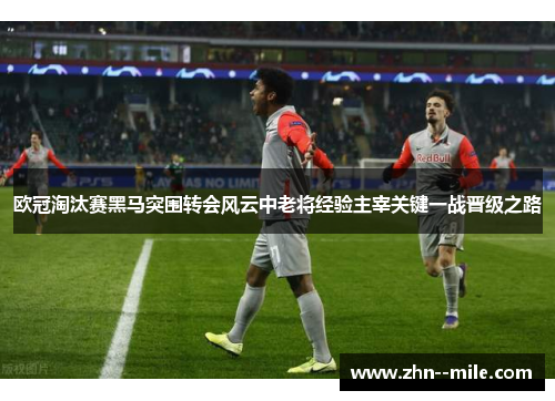 欧冠淘汰赛黑马突围转会风云中老将经验主宰关键一战晋级之路 欧冠淘汰赛黑马突围转会风云中老将经验主宰关键一战晋级之路