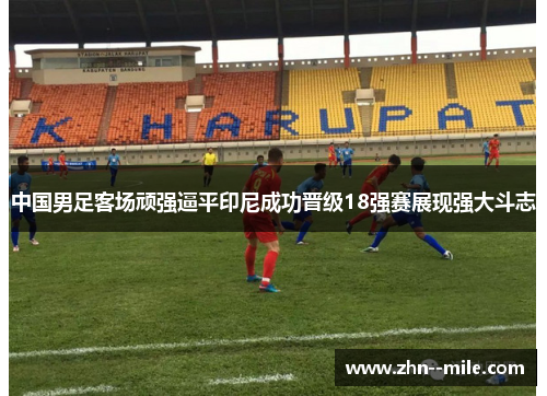 中国男足客场顽强逼平印尼成功晋级18强赛展现强大斗志 中国男足客场顽强逼平印尼成功晋级18强赛展现强大斗志