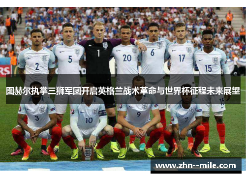 图赫尔执掌三狮军团开启英格兰战术革命与世界杯征程未来展望 图赫尔执掌三狮军团开启英格兰战术革命与世界杯征程未来展望