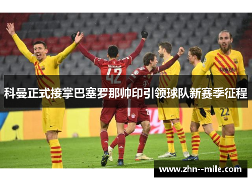 科曼正式接掌巴塞罗那帅印引领球队新赛季征程