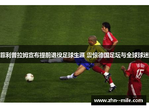 菲利普拉姆宣布提前退役足球生涯 震惊德国足坛与全球球迷