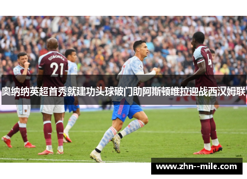 奥纳纳英超首秀就建功头球破门助阿斯顿维拉迎战西汉姆联 奥纳纳英超首秀就建功头球破门助阿斯顿维拉迎战西汉姆联