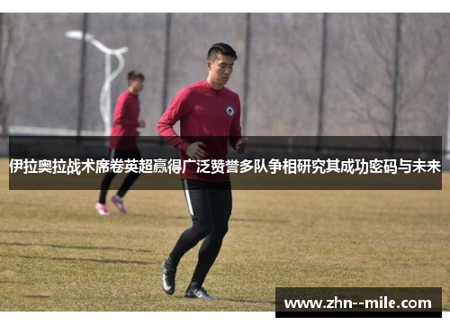 伊拉奥拉战术席卷英超赢得广泛赞誉多队争相研究其成功密码与未来