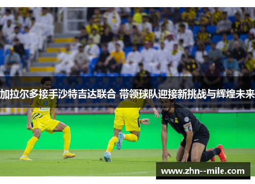 加拉尔多接手沙特吉达联合 带领球队迎接新挑战与辉煌未来 加拉尔多接手沙特吉达联合 带领球队迎接新挑战与辉煌未来